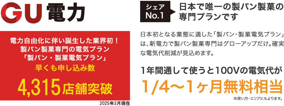 シェアNo.1 日本で唯一の製パン製菓の専門プランです 電力自由化に伴い誕生した業界初!製パン製菓専門の電気プラン「製パン・製菓電気プラン」 2,800店舗突破 日本初となる業態に適した「製パン・製菓電気プラン」は、新電力で製パン製菓専門はグローアップだけ。確実な電気代削減が見込めます。 1年間通して使うと100Vの電気代が1/4~1ヶ月無料相当